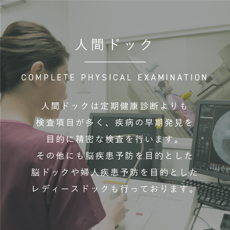 人間ドック|COMPLETE PHYSICAL EXAMINATION|人間ドックは定期健康診断よりも検査項目が多く、疾病の早期発見を目的に精密な検査を行います。その他にも脳疾患予防を目的とした脳ドックや婦人疾患予防を目的としたレディースドックも行っております。