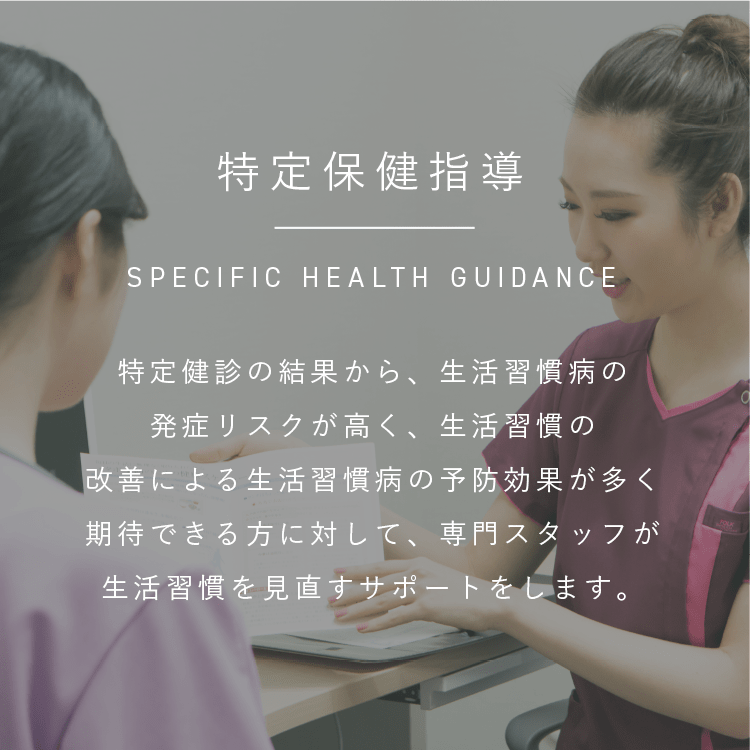 特定保健指導|SPECIFIC HEALTH GUIDANCE|特定健診の結果から、生活習慣病の発症リスクが高く、生活習慣の改善による生活習慣病の予防効果が多く期待できる方に対して、専門スタッフが生活習慣を見直すサポートをします。