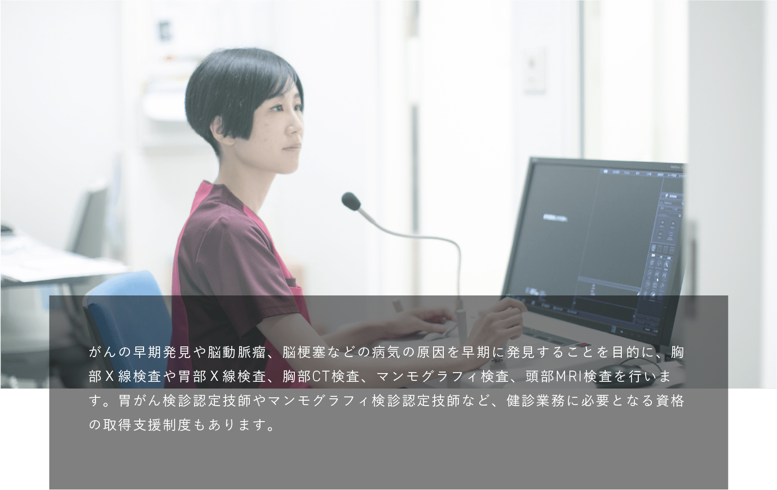 放射線技師|がんの早期発見や脳動脈瘤、脳梗塞などの病気の原因を早期に発見することを目的に、胸部Ｘ線検査や胃部Ｘ線検査、胸部CT検査、マンモグラフィ検査、頭部MRI検査を行います。胃がん検診認定技師やマンモグラフィ検診認定技師など、健診業務に必要となる資格の取得支援制度もあります。