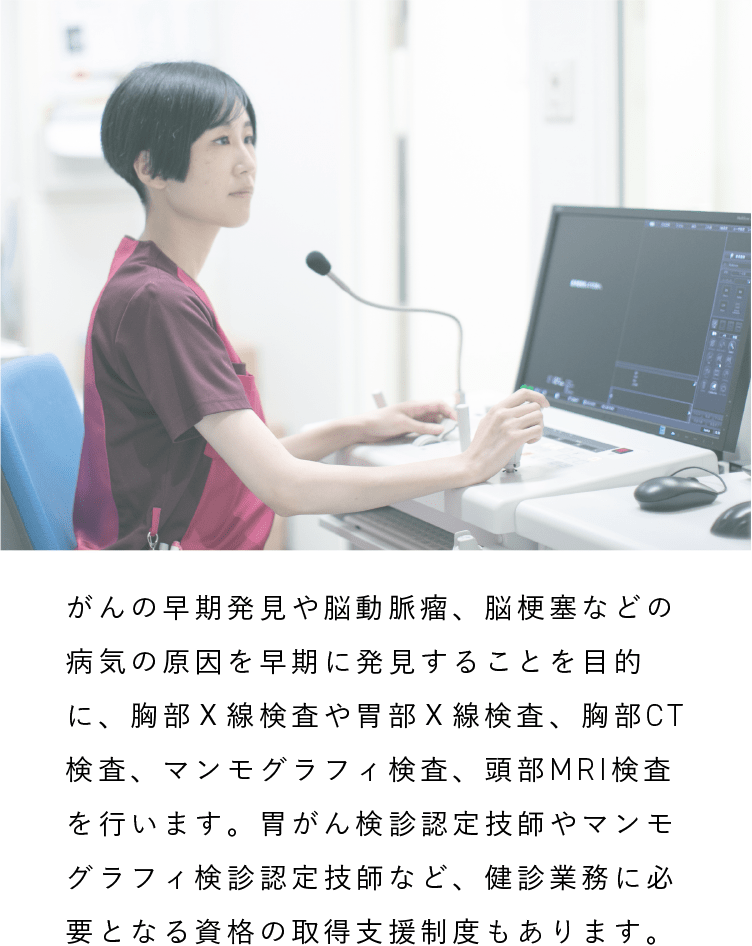 放射線技師|がんの早期発見や脳動脈瘤、脳梗塞などの病気の原因を早期に発見することを目的に、胸部Ｘ線検査や胃部Ｘ線検査、胸部CT検査、マンモグラフィ検査、頭部MRI検査を行います。胃がん検診認定技師やマンモグラフィ検診認定技師など、健診業務に必要となる資格の取得支援制度もあります。