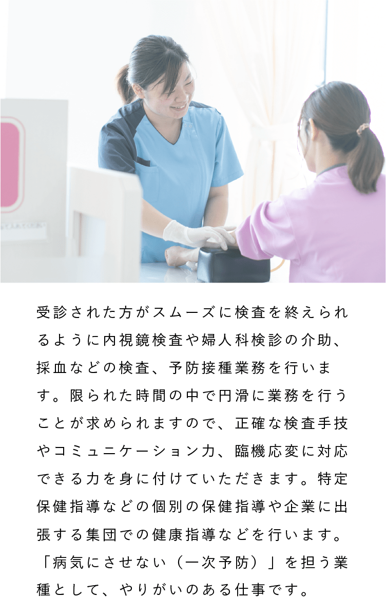 看護師・保健師|受診された方がスムーズに検査を終えられるように内視鏡検査や婦人科検診の介助、採血などの検査、予防接種業務を行います。限られた時間の中で円滑に業務を行うことが求められますので、正確な検査手技やコミュニケーション力、臨機応変に対応できる力を身に付けていただきます。特定保健指導などの個別の保健指導や企業に出張する集団での健康指導などを行います。「病気にさせない（一次予防）」を担う業種として、やりがいのある仕事です。