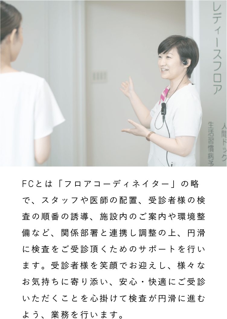 健診補助（FC）|FCとは「フロアコーディネイター」の略で、スタッフや医師の配置、受診者様の検査の順番の誘導、施設内のご案内や環境整備など、関係部署と連携し調整の上、円滑に検査をご受診頂くためのサポートを行います。受診者様を笑顔でお迎えし、様々なお気持ちに寄り添い、安心・快適にご受診いただくことを心掛けて検査が円滑に進むよう、業務を行います。