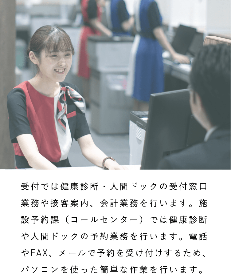 受付・施設予約課|受付では健康診断・人間ドックの受付窓口業務や接客案内、会計業務を行います。施設予約課（コールセンター）では健康診断や人間ドックの予約業務を行います。電話やFAX、メールで予約を受け付けするため、パソコンを使った簡単な作業を行います。