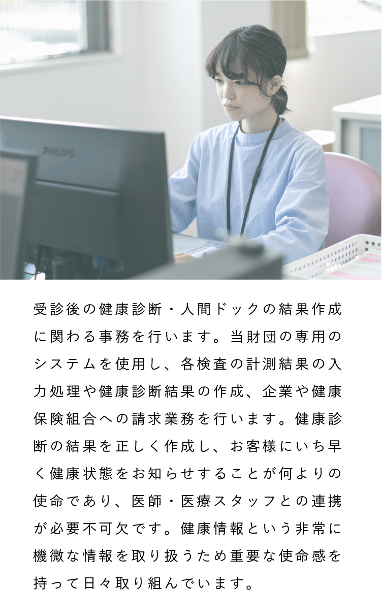 情報処理課|受診後の健康診断・人間ドックの結果作成に関わる事務を行います。当財団の専用のシステムを使用し、各検査の計測結果の入力処理や健康診断結果の作成、企業や健康保険組合への請求業務を行います。健康診断の結果を正しく作成し、お客様にいち早く健康状態をお知らせすることが何よりの使命であり、医師・医療スタッフとの連携が必要不可欠です。健康情報という非常に機微な情報を取り扱うため重要な使命感を持って日々取り組んでいます。