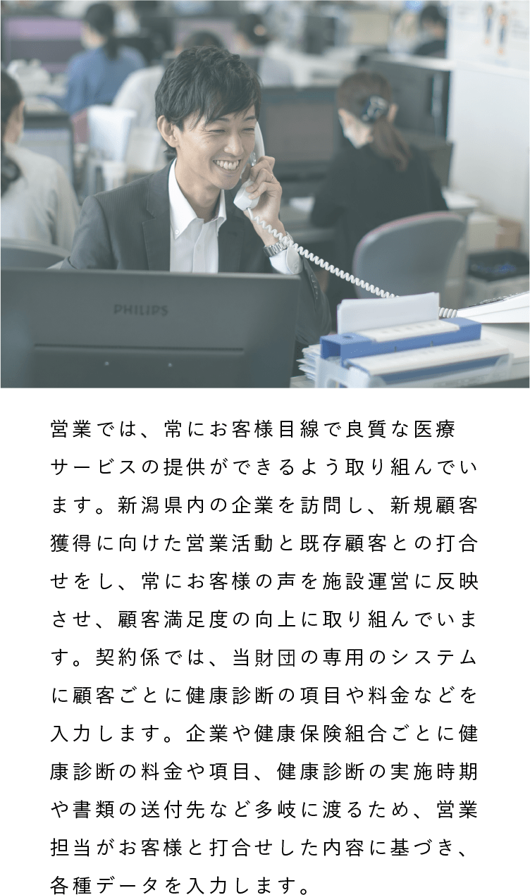 開発事業部（営業・契約係）|営業では、常にお客様目線で良質な医療サービスの提供ができるよう取り組んでいます。新潟県内の企業を訪問し、新規顧客獲得に向けた営業活動と既存顧客との打合せをし、常にお客様の声を施設運営に反映させ、顧客満足度の向上に取り組んでいます。契約係では、当財団の専用のシステムに顧客ごとに健康診断の項目や料金などを入力します。企業や健康保険組合ごとに健康診断の料金や項目、健康診断の実施時期や書類の送付先など多岐に渡るため、営業担当がお客様と打合せした内容に基づき、各種データを入力します。