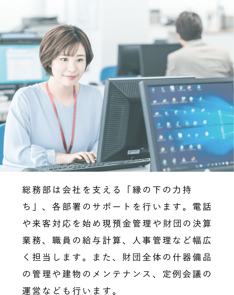 総務部（人事・労務・経理）|総務部は会社を支える「縁の下の力持ち」、各部署のサポートを行います。電話や来客対応を始め現預金管理や財団の決算業務、職員の給与計算、人事管理など幅広く担当します。また、財団全体の什器備品の管理や建物のメンテナンス、定例会議の運営なども行います。